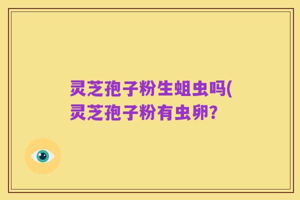 灵芝孢子粉生蛆虫吗(灵芝孢子粉有虫卵?