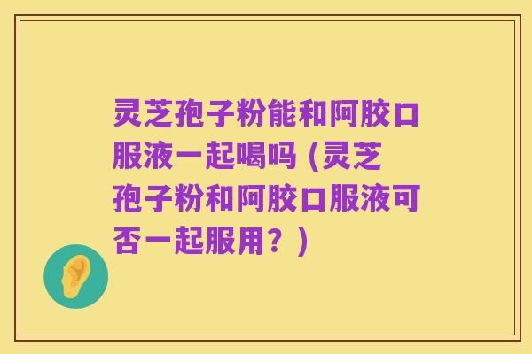 灵芝孢子粉能和阿胶口服液一起喝吗 (灵芝孢子粉和阿胶口服液可否一起服用?)
