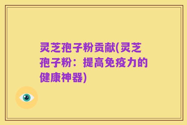 灵芝孢子粉贡献(灵芝孢子粉:提高免疫力的健康神器)