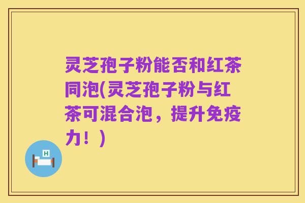 灵芝孢子粉能否和红茶同泡(灵芝孢子粉与红茶可混合泡,提升免疫力!)