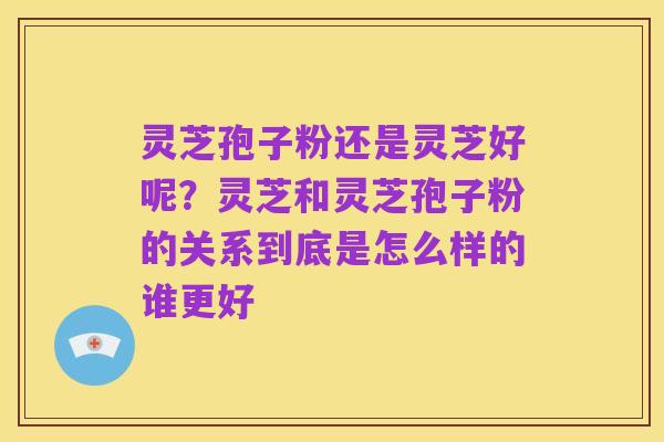 灵芝孢子粉还是灵芝好呢?灵芝和灵芝孢子粉的关系到底是怎么样的谁更好