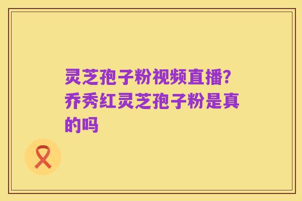 灵芝孢子粉视频直播?乔秀红灵芝孢子粉是真的吗