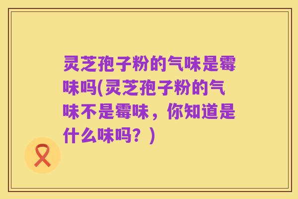 灵芝孢子粉的气味是霉味吗(灵芝孢子粉的气味不是霉味，你知道是什么味吗？)