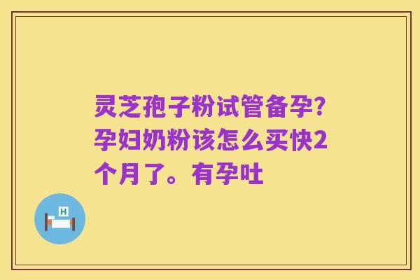 灵芝孢子粉试管备孕?孕妇奶粉该怎么买快2个月了。有孕吐