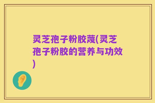 灵芝孢子粉胶蔑(灵芝孢子粉胶的营养与功效)