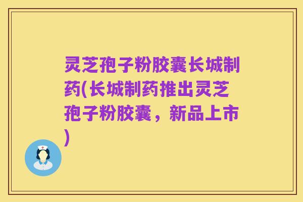 灵芝孢子粉胶囊长城制药(长城制药推出灵芝孢子粉胶囊,新品上市)