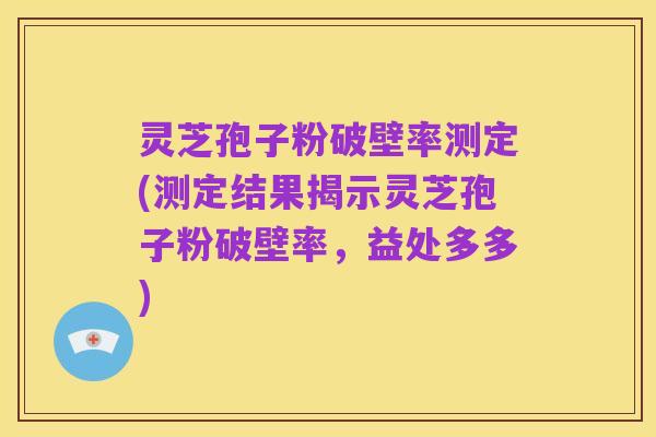 灵芝孢子粉破壁率测定(测定结果揭示灵芝孢子粉破壁率,益处多多)