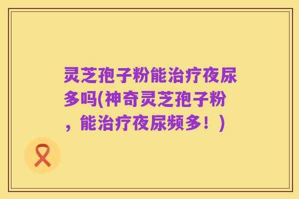 灵芝孢子粉能治疗夜尿多吗(神奇灵芝孢子粉，能治疗夜尿频多！)