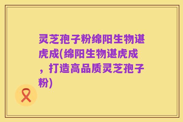灵芝孢子粉绵阳生物谌虎成(绵阳生物谌虎成，打造高品质灵芝孢子粉)