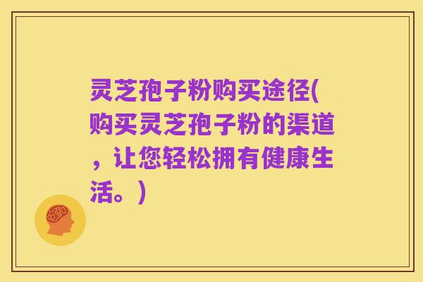 灵芝孢子粉购买途径(购买灵芝孢子粉的渠道,让您轻松拥有健康生活。)