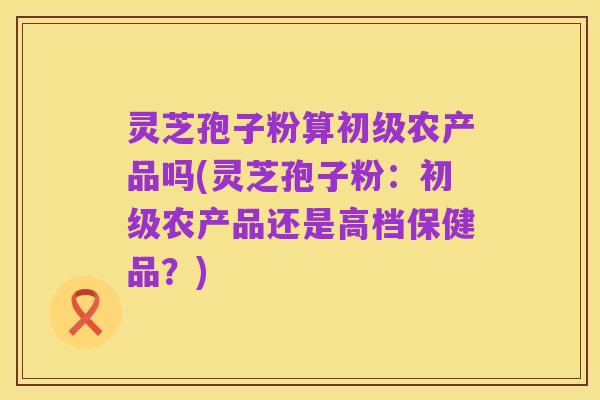 灵芝孢子粉算初级农产品吗(灵芝孢子粉:初级农产品还是高档保健品?)