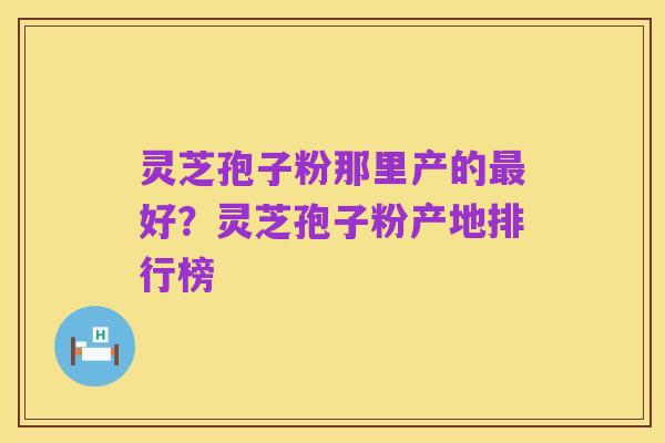 灵芝孢子粉那里产的最好？灵芝孢子粉产地排行榜