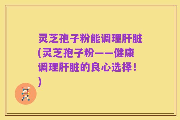 灵芝孢子粉能调理肝脏(灵芝孢子粉——健康调理肝脏的良心选择！)