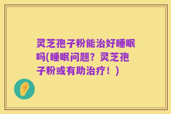 灵芝孢子粉能治好睡眠吗(睡眠问题?灵芝孢子粉或有助治疗!)