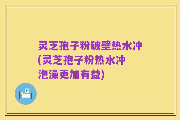 灵芝孢子粉破壁热水冲(灵芝孢子粉热水冲 泡澡更加有益)