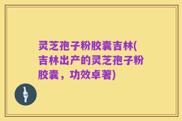 灵芝孢子粉胶囊吉林(吉林出产的灵芝孢子粉胶囊，功效卓著)