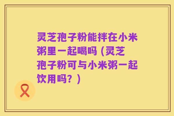 灵芝孢子粉能拌在小米粥里一起喝吗 (灵芝孢子粉可与小米粥一起饮用吗?)