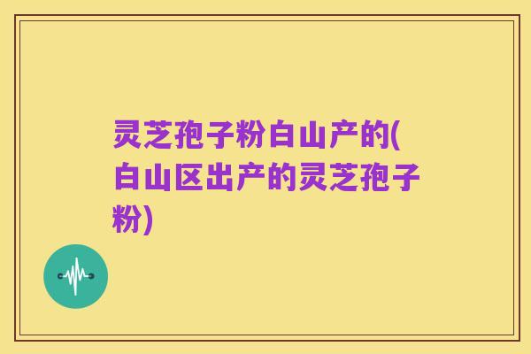 灵芝孢子粉白山产的(白山区出产的灵芝孢子粉)