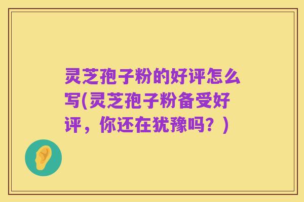 灵芝孢子粉的好评怎么写(灵芝孢子粉备受好评，你还在犹豫吗？)