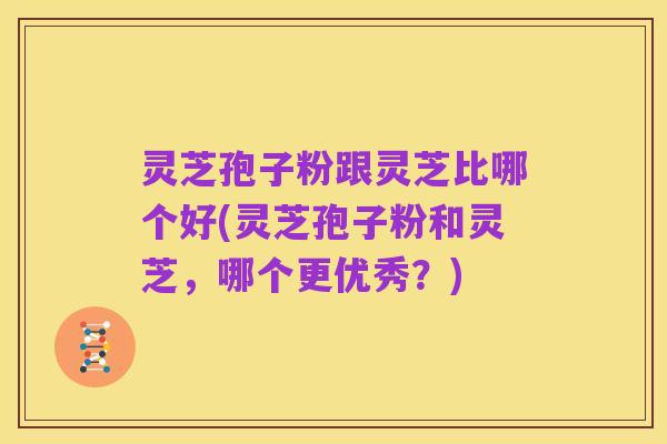 灵芝孢子粉跟灵芝比哪个好(灵芝孢子粉和灵芝，哪个更优秀？)