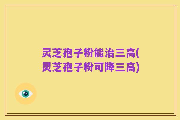 灵芝孢子粉能治三高(灵芝孢子粉可降三高)