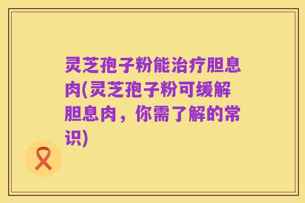 灵芝孢子粉能治疗胆息肉(灵芝孢子粉可缓解胆息肉，你需了解的常识)