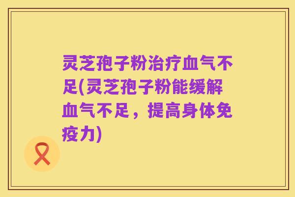 灵芝孢子粉治疗血气不足(灵芝孢子粉能缓解血气不足，提高身体免疫力)