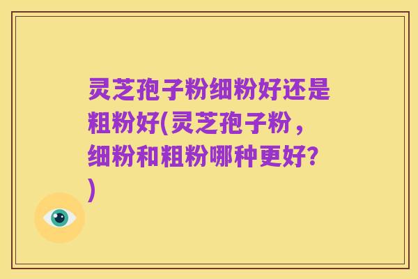 灵芝孢子粉细粉好还是粗粉好(灵芝孢子粉,细粉和粗粉哪种更好?)