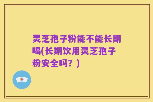 灵芝孢子粉能不能长期喝(长期饮用灵芝孢子粉安全吗？)