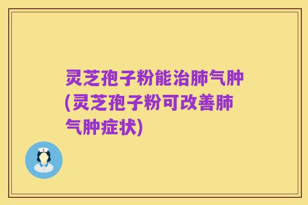 灵芝孢子粉能治肺气肿(灵芝孢子粉可改善肺气肿症状)