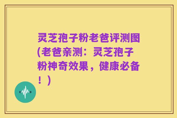 灵芝孢子粉老爸评测图(老爸亲测：灵芝孢子粉神奇效果，健康必备！)