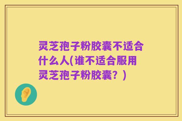 灵芝孢子粉胶囊不适合什么人(谁不适合服用灵芝孢子粉胶囊？)