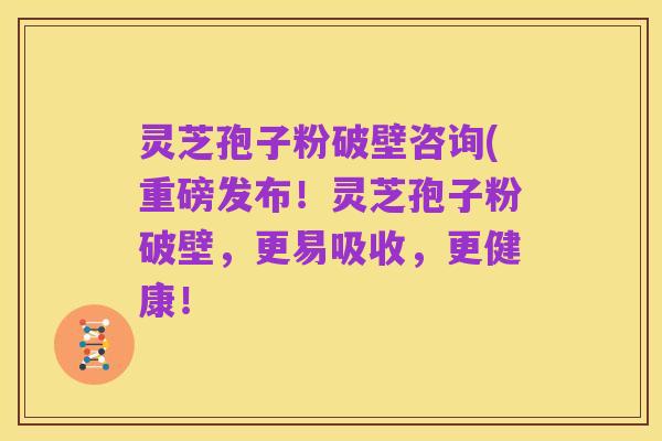 灵芝孢子粉破壁咨询(重磅发布!灵芝孢子粉破壁,更易吸收,更健康!