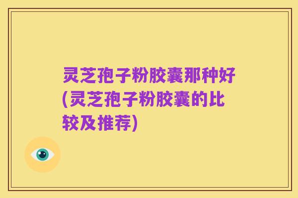 灵芝孢子粉胶囊那种好(灵芝孢子粉胶囊的比较及推荐)