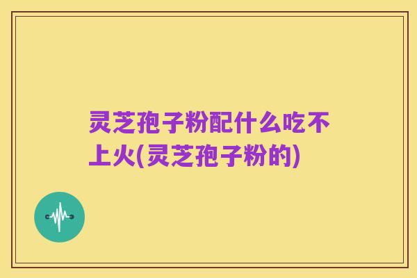 灵芝孢子粉配什么吃不上火(灵芝孢子粉的)