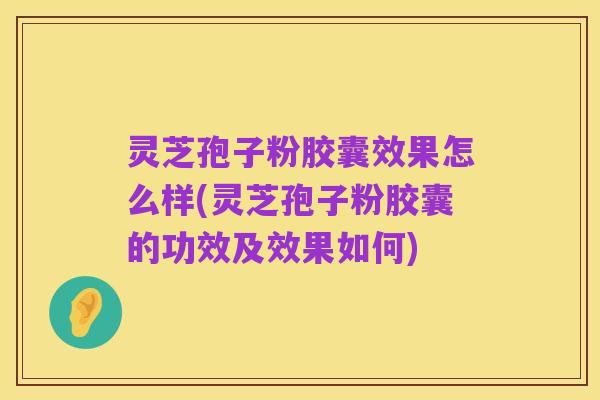 灵芝孢子粉胶囊效果怎么样(灵芝孢子粉胶囊的功效及效果如何)