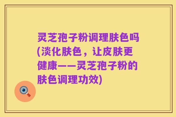 灵芝孢子粉调理肤色吗(淡化肤色,让皮肤更健康——灵芝孢子粉的肤色调理功效)