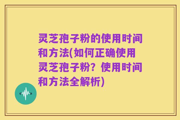 灵芝孢子粉的使用时间和方法(如何正确使用灵芝孢子粉？使用时间和方法全解析)