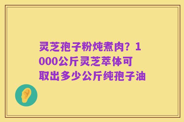 灵芝孢子粉炖煮肉?1000公斤灵芝萃体可取出多少公斤纯孢子油