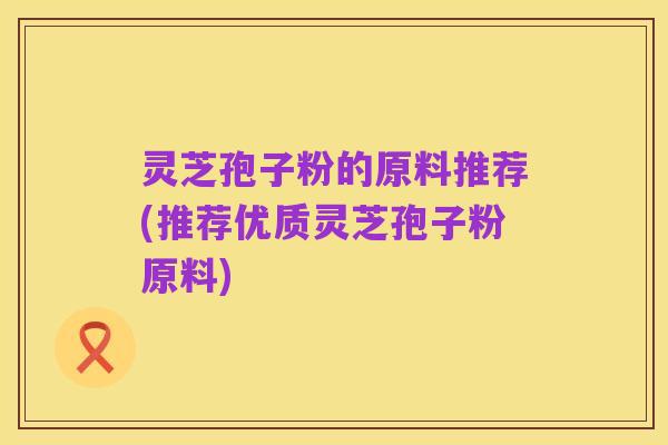 灵芝孢子粉的原料推荐(推荐优质灵芝孢子粉原料)