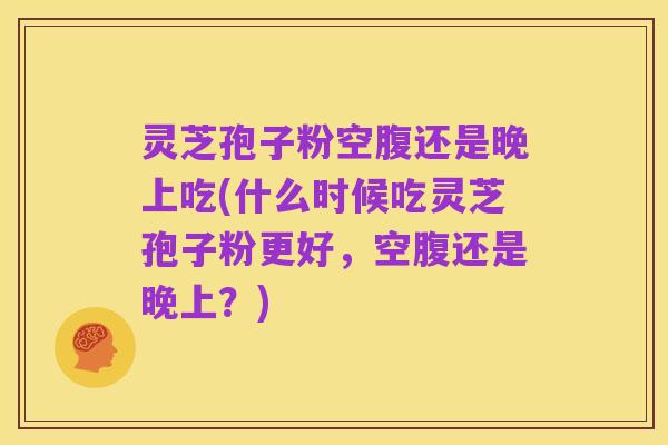 灵芝孢子粉空腹还是晚上吃(什么时候吃灵芝孢子粉更好,空腹还是晚上?)