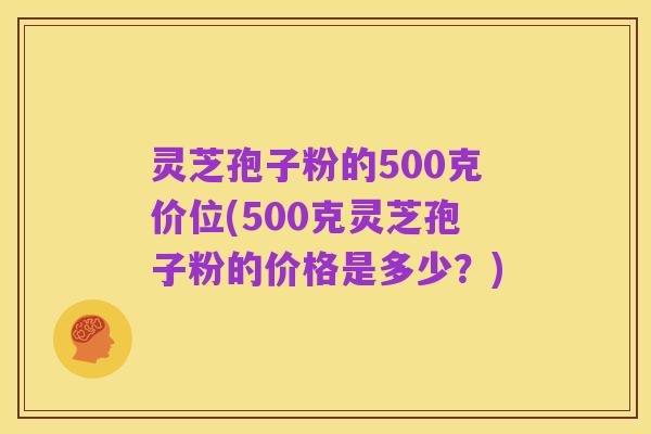 灵芝孢子粉的500克价位(500克灵芝孢子粉的价格是多少?)