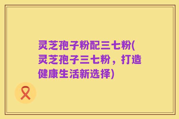 灵芝孢子粉配三七粉(灵芝孢子三七粉,打造健康生活新选择)