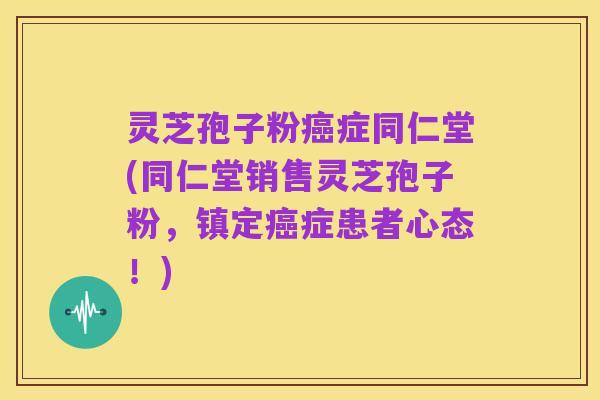 灵芝孢子粉癌症同仁堂(同仁堂销售灵芝孢子粉，镇定癌症患者心态！)