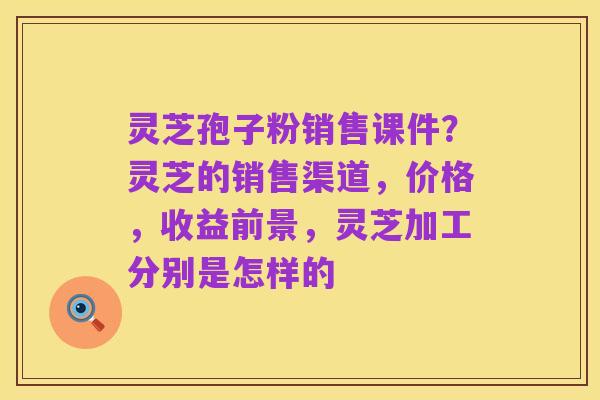 灵芝孢子粉销售课件?灵芝的销售渠道,价格,收益前景,灵芝加工分别是怎样的