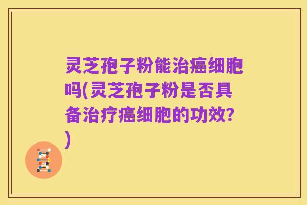 灵芝孢子粉能治癌细胞吗(灵芝孢子粉是否具备治疗癌细胞的功效?)