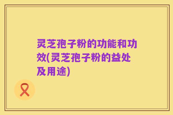 灵芝孢子粉的功能和功效(灵芝孢子粉的益处及用途)