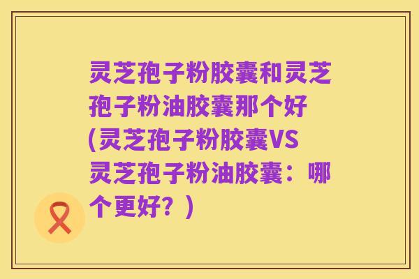 灵芝孢子粉胶囊和灵芝孢子粉油胶囊那个好 (灵芝孢子粉胶囊VS灵芝孢子粉油胶囊：哪个更好？)