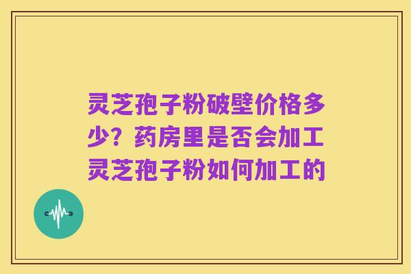 灵芝孢子粉破壁价格多少？药房里是否会加工灵芝孢子粉如何加工的
