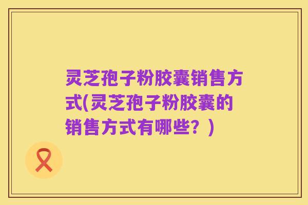 灵芝孢子粉胶囊销售方式(灵芝孢子粉胶囊的销售方式有哪些?)
